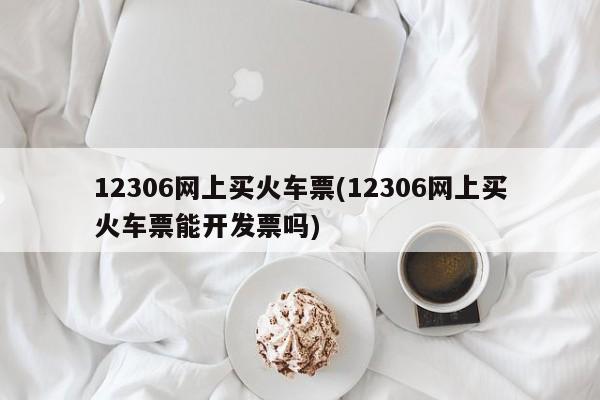 12306网上买火车票(12306网上买火车票能开发票吗)