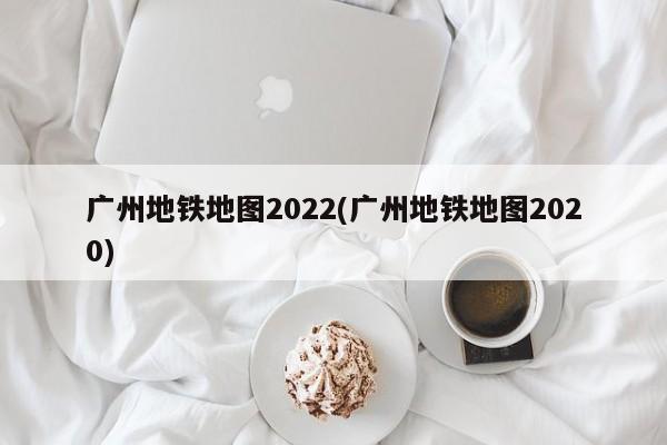 广州地铁地图2022(广州地铁地图2020)