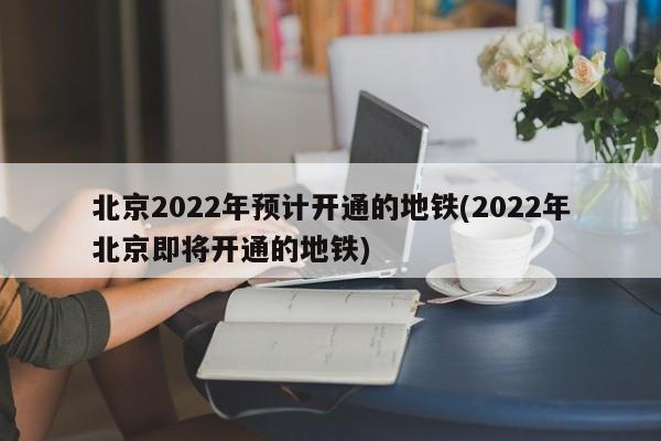 北京2022年预计开通的地铁(2022年北京即将开通的地铁)