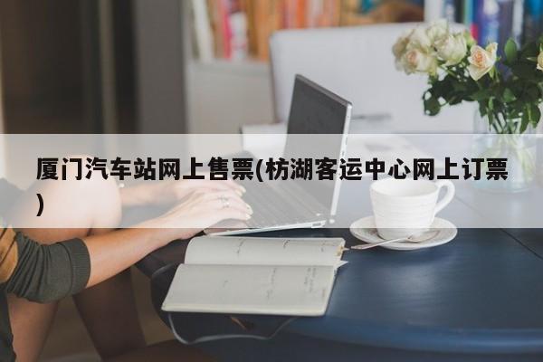 厦门汽车站网上售票(枋湖客运中心网上订票)