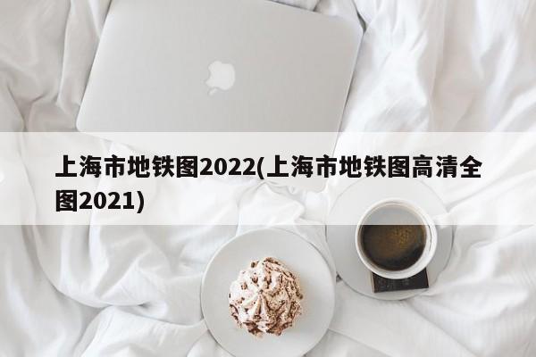 上海市地铁图2022(上海市地铁图高清全图2021)