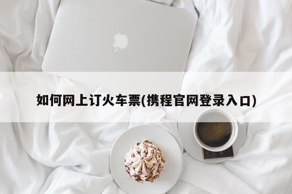 如何网上订火车票(携程官网登录入口)