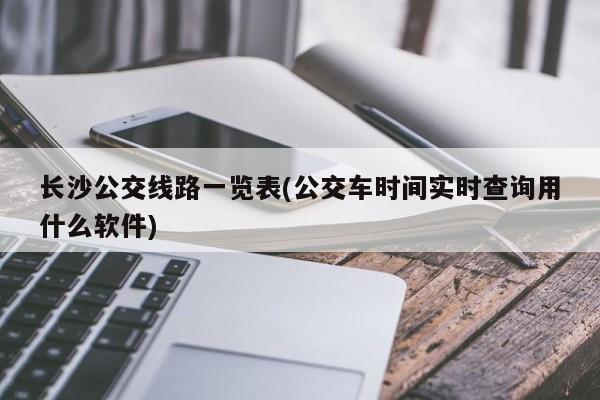 长沙公交线路一览表(公交车时间实时查询用什么软件)