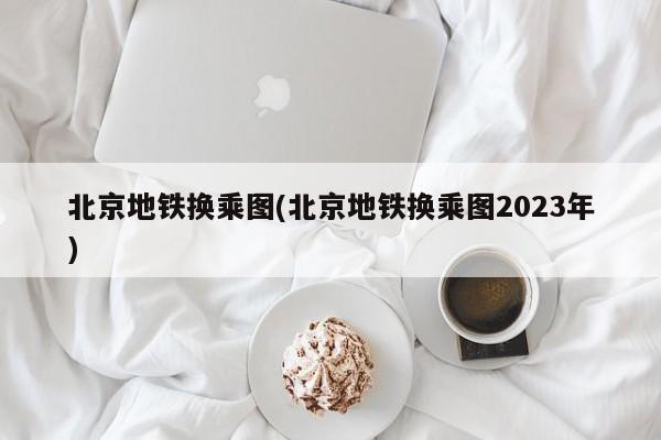 北京地铁换乘图(北京地铁换乘图2023年)