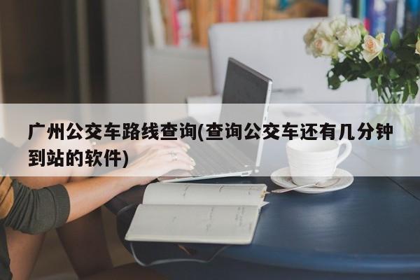 广州公交车路线查询(查询公交车还有几分钟到站的软件)