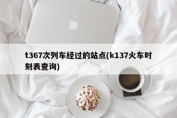 t367次列车经过的站点(k137火车时刻表查询)