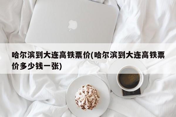 哈尔滨到大连高铁票价(哈尔滨到大连高铁票价多少钱一张)