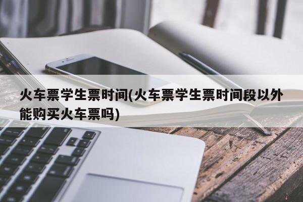 火车票学生票时间(火车票学生票时间段以外能购买火车票吗)