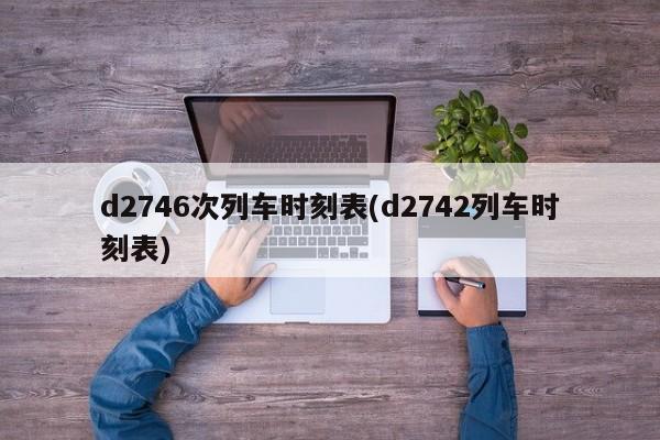 d2746次列车时刻表(d2742列车时刻表)