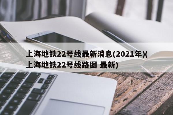 上海地铁22号线最新消息(2021年)(上海地铁22号线路图 最新)