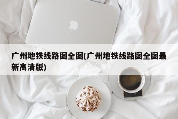 广州地铁线路图全图(广州地铁线路图全图最新高清版)