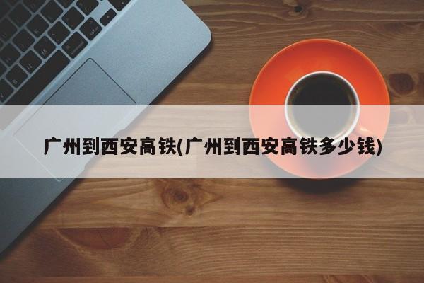 广州到西安高铁(广州到西安高铁多少钱)