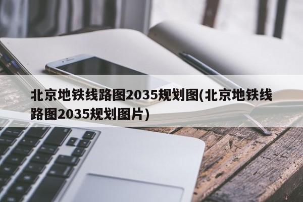 北京地铁线路图2035规划图(北京地铁线路图2035规划图片)