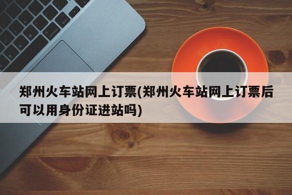 郑州火车站网上订票(郑州火车站网上订票后可以用身份证进站吗)