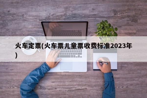 火车定票(火车票儿童票收费标准2023年)