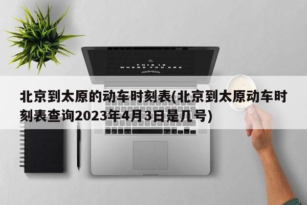 北京到太原的动车时刻表(北京到太原动车时刻表查询2023年4月3日是几号)