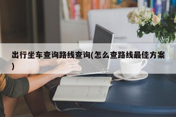 出行坐车查询路线查询(怎么查路线最佳方案)