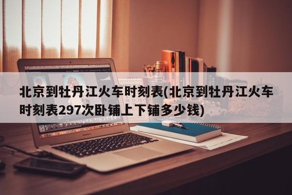 北京到牡丹江火车时刻表(北京到牡丹江火车时刻表297次卧铺上下铺多少钱)