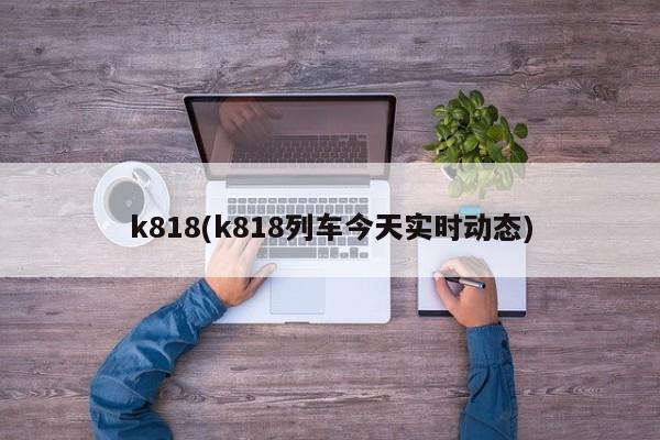 k818(k818列车今天实时动态)