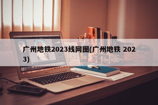 广州地铁2023线网图(广州地铁 2023)