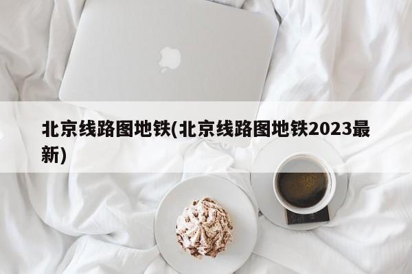 北京线路图地铁(北京线路图地铁2023最新)