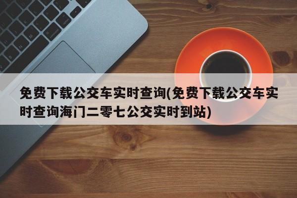 免费下载公交车实时查询(免费下载公交车实时查询海门二零七公交实时到站)