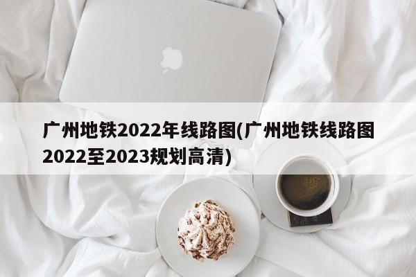 广州地铁2022年线路图(广州地铁线路图2022至2023规划高清)