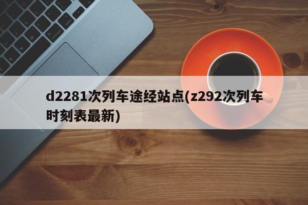 d2281次列车途经站点(z292次列车时刻表最新)