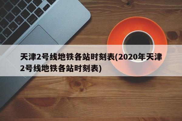 天津2号线地铁各站时刻表(2020年天津2号线地铁各站时刻表)