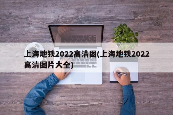 上海地铁2022高清图(上海地铁2022高清图片大全)