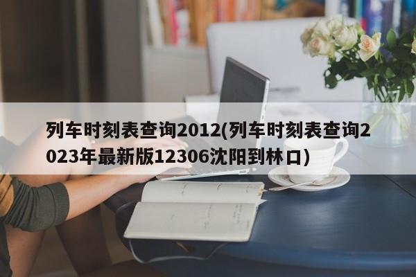 列车时刻表查询2012(列车时刻表查询2023年最新版12306沈阳到林口)