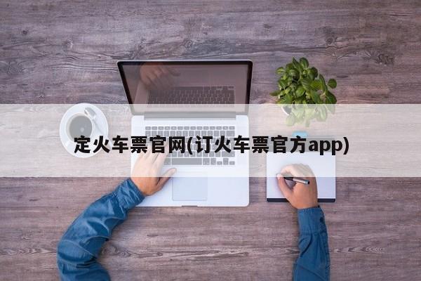 定火车票官网(订火车票官方app)