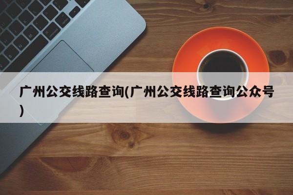 广州公交线路查询(广州公交线路查询公众号)