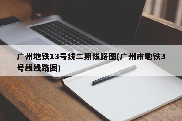 广州地铁13号线二期线路图(广州市地铁3号线线路图)