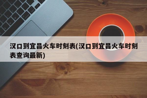 汉口到宜昌火车时刻表(汉口到宜昌火车时刻表查询最新)