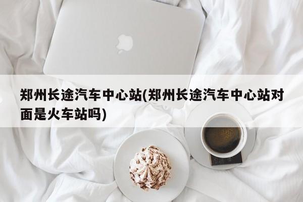 郑州长途汽车中心站(郑州长途汽车中心站对面是火车站吗)