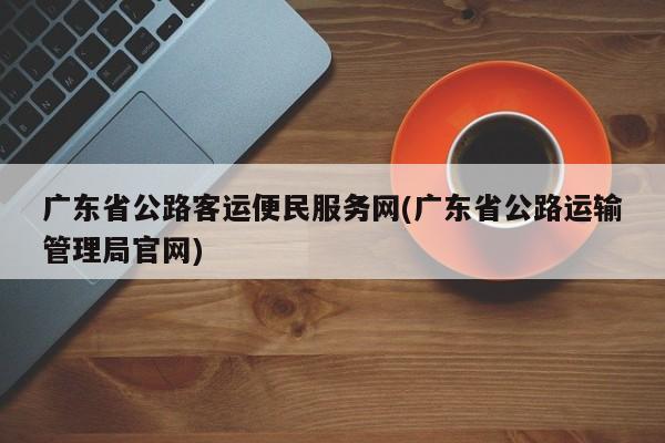 广东省公路客运便民服务网(广东省公路运输管理局官网)