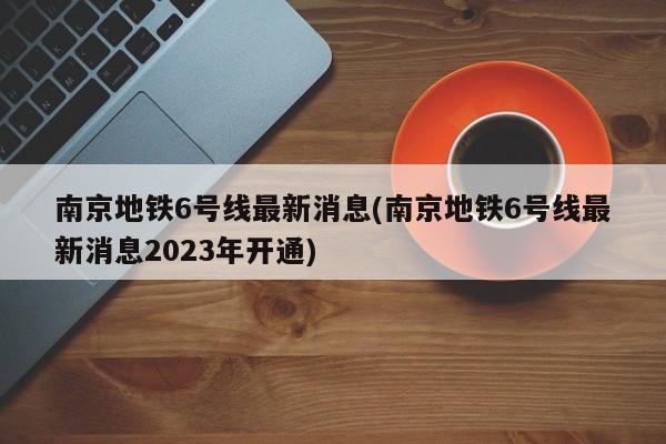 南京地铁6号线最新消息(南京地铁6号线最新消息2023年开通)