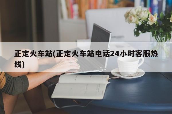 正定火车站(正定火车站电话24小时客服热线)