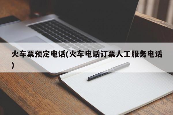 火车票预定电话(火车电话订票人工服务电话)