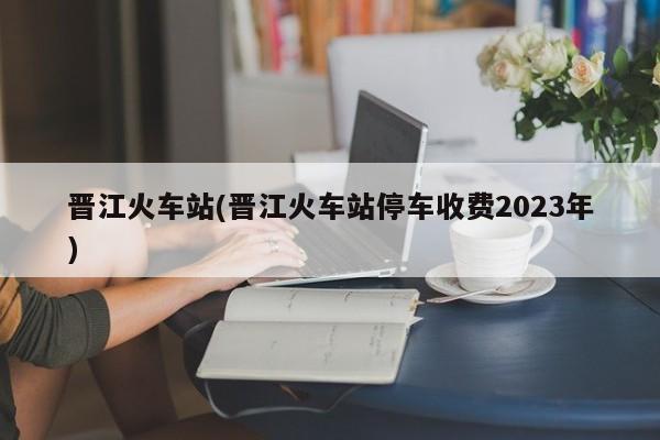 晋江火车站(晋江火车站停车收费2023年)