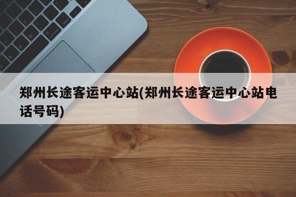 郑州长途客运中心站(郑州长途客运中心站电话号码)