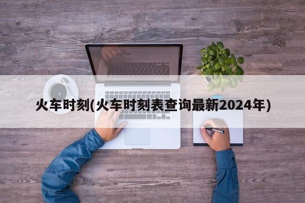 火车时刻(火车时刻表查询最新2024年)