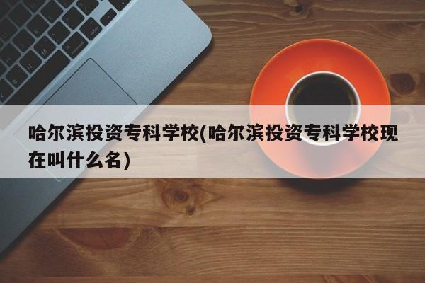 哈尔滨投资专科学校(哈尔滨投资专科学校现在叫什么名)