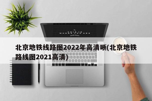 北京地铁线路图2022年高清晰(北京地铁路线图2021高清)