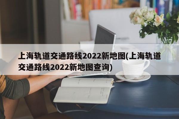 上海轨道交通路线2022新地图(上海轨道交通路线2022新地图查询)