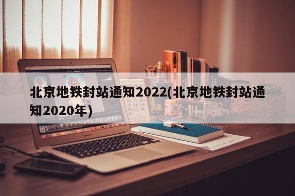 北京地铁封站通知2022(北京地铁封站通知2020年)