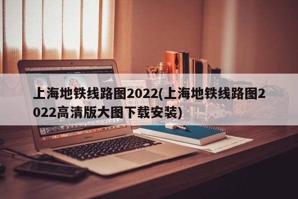 上海地铁线路图2022(上海地铁线路图2022高清版大图下载安装)