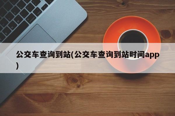 公交车查询到站(公交车查询到站时间app)