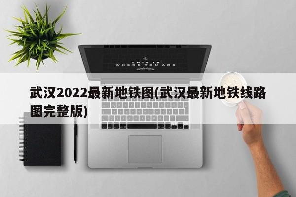 武汉2022最新地铁图(武汉最新地铁线路图完整版)